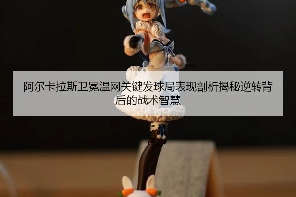 阿尔卡拉斯卫冕温网关键发球局表现剖析揭秘逆转背后的战术智慧