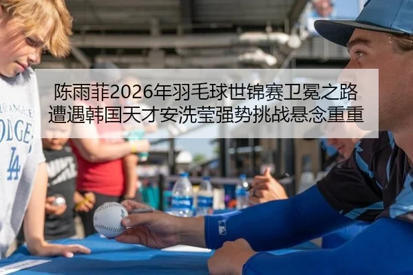 陈雨菲2026年羽毛球世锦赛卫冕之路 遭遇韩国天才安洗莹强势挑战悬念重重
