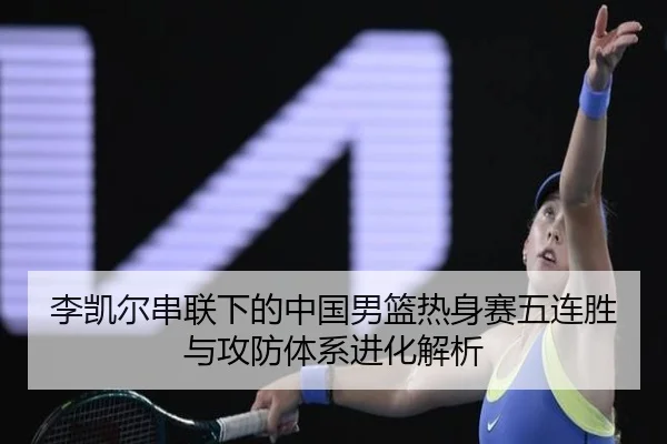 李凯尔串联下的中国男篮热身赛五连胜与攻防体系进化解析