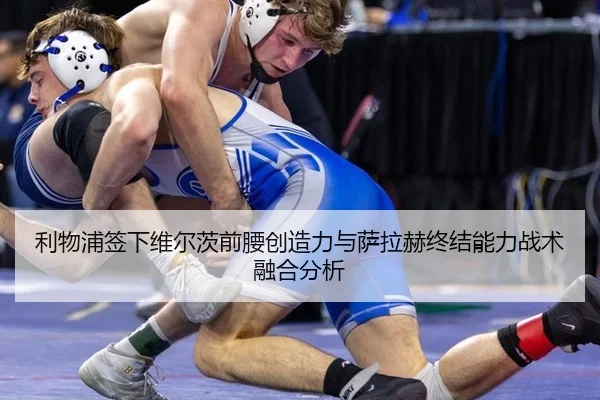 利物浦签下维尔茨前腰创造力与萨拉赫终结能力战术融合分析